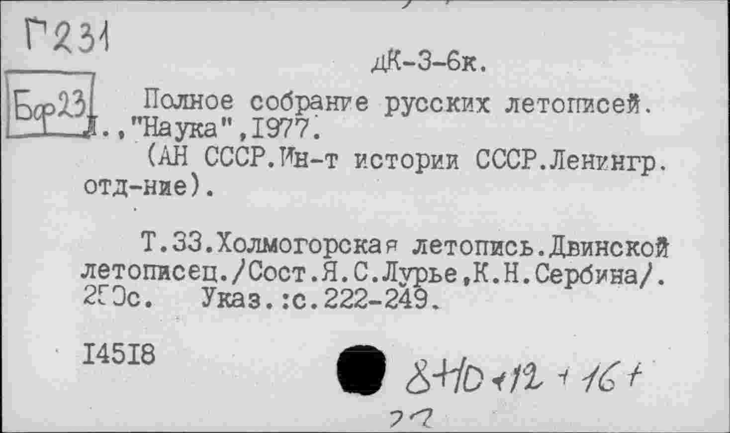 ﻿___її	дК-3-6к.
ГаДЗІ Полное собрание русских летописей. ВЗи., "Наука", 197?.
(АН СССР.Ин-т истории СССР.Ленингр. отд-ние).
Т.33.Холмогорска я летопись.Двинской летописец./Сост.Я.С.Лурье,К.Н.Сербина/. 2СЭс. Указ.:с.222-249.
I45I8
(В &-HD ч)1 < /<Г /